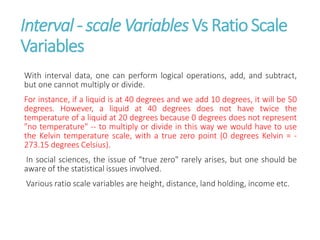 Interval - scale Variables Vs Ratio Scale
Variables
With interval data, one can perform logical operations, add, and subtract,
but one cannot multiply or divide.
For instance, if a liquid is at 40 degrees and we add 10 degrees, it will be 50
degrees. However, a liquid at 40 degrees does not have twice the
temperature of a liquid at 20 degrees because 0 degrees does not represent
"no temperature" -- to multiply or divide in this way we would have to use
the Kelvin temperature scale, with a true zero point (0 degrees Kelvin = -
273.15 degrees Celsius).
In social sciences, the issue of "true zero" rarely arises, but one should be
aware of the statistical issues involved.
Various ratio scale variables are height, distance, land holding, income etc.
 