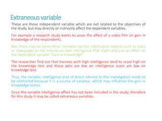 Extraneousvariable
These are those independent variable which are not related to the objectives of
the study, but may directly or indirectly affect the dependent variables.
For example a research study wants to asses the affect of a video film on gain in
knowledge of the respondents.
But, there may be some other variables like the information sources such as radio
or newspaper or the individuals own intelligence that might also put an effect on
the dependent variable “Gain in knowledge”.
The researcher find out that trainees with high intelligence tend to score high on
the knowledge test and those who are low on intelligence score are low on
knowledge test.
Thus, the variable, intelligence (not of direct interest to the investigator) needs to
be controlled because it is a source of variance, which may influence the gain in
knowledge scores.
Since the variable intelligence effect has not been included in the study, therefore
for this study it may be called extraneous variables.
 