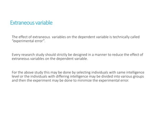 Extraneousvariable
The effect of extraneous variables on the dependent variable is technically called
“experimental error”.
Every research study should strictly be designed in a manner to reduce the effect of
extraneous variables on the dependent variable.
For the above study this may be done by selecting individuals with same intelligence
level or the individuals with differing intelligence may be divided into various groups
and then the experiment may be done to minimize the experimental error.
 