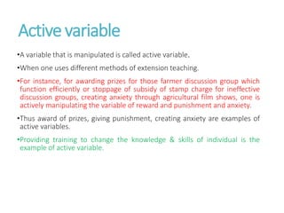 Active variable
•A variable that is manipulated is called active variable.
•When one uses different methods of extension teaching.
•For instance, for awarding prizes for those farmer discussion group which
function efficiently or stoppage of subsidy of stamp charge for ineffective
discussion groups, creating anxiety through agricultural film shows, one is
actively manipulating the variable of reward and punishment and anxiety.
•Thus award of prizes, giving punishment, creating anxiety are examples of
active variables.
•Providing training to change the knowledge & skills of individual is the
example of active variable.
 