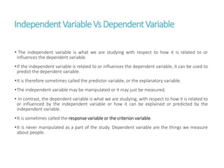 IndependentVariableVsDependentVariable
• The independent variable is what we are studying with respect to how it is related to or
influences the dependent variable.
•If the independent variable is related to or influences the dependent variable, it can be used to
predict the dependent variable.
•It is therefore sometimes called the predictor variable, or the explanatory variable.
•The independent variable may be manipulated or it may just be measured.
• In contrast, the dependent variable is what we are studying, with respect to how it is related to
or influenced by the independent variable or how it can be explained or predicted by the
independent variable.
•It is sometimes called the response variable or the criterion variable.
•It is never manipulated as a part of the study. Dependent variable are the things we measure
about people.
 