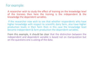 Forexample:
A researcher wish to study the effect of training on the knowledge level
of the trainees then here the training is the independent & the
knowledge the dependent variables.
If the researcher now wish to see that whether respondents who have
higher knowledge with respect to scientific dairy farm, also have higher
production levels in their farm then in this case the knowledge level
become independent & farm production the dependent variables.
From this example, it should be clear that the distinction between the
independent and dependent variable is based not on manipulation but
on the questions one is asking of the data.
 
