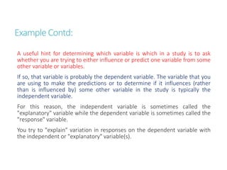 Example Contd:
A useful hint for determining which variable is which in a study is to ask
whether you are trying to either influence or predict one variable from some
other variable or variables.
If so, that variable is probably the dependent variable. The variable that you
are using to make the predictions or to determine if it influences (rather
than is influenced by) some other variable in the study is typically the
independent variable.
For this reason, the independent variable is sometimes called the
"explanatory" variable while the dependent variable is sometimes called the
"response" variable.
You try to "explain" variation in responses on the dependent variable with
the independent or "explanatory" variable(s).
 