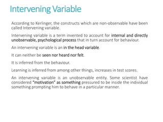 InterveningVariable
According to Kerlinger, the constructs which are non-observable have been
called Intervening variable.
Intervening variable is a term invented to account for internal and directly
unobservable, psychological process that in turn account for behaviour.
An intervening variable is an in the head variable.
It can neither be seen nor heard nor felt.
It is inferred from the behaviour.
Learning is inferred from among other things, increases in test scores.
An intervening variable is an unobservable entity. Some scientist have
considered “motivation” as something pressured to be inside the individual
something prompting him to behave in a particular manner.
 