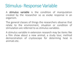 Stimulus- ResponseVariable
A stimulus variable is the condition of manipulation
created by the researcher so as evoke response in an
organism.
The general classes of things the researchers observe that
relate to the environment, situation or condition of
stimulation are referred to as stimulus variables.
A stimulus variable in extension research may be items like
a film show about a new animal, a study tour, method
demonstration of crystoscope for determing heat in
animals etc.
 