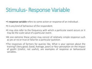 Stimulus- Response Variable
•A response variable refers to some action or response of an individual .
•It is any kind of behaviour of the respondent.
•It may also refer to the frequency with which a particular event occurs or it
may be the scale value of a particular event.
•At one extreme these action may consist of relatively simple response such
as yes or no or true or false for a particular question.
•The responses of farmers for queries like, What is your opinion about the
training? (Very good, Good, Average, poor) or Your perception on the impact
of gosthi (Useful, not useful), are examples of response or behavioural
variables.
 