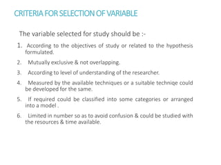 CRITERIAFORSELECTIONOFVARIABLE
The variable selected for study should be :-
1. According to the objectives of study or related to the hypothesis
formulated.
2. Mutually exclusive & not overlapping.
3. According to level of understanding of the researcher.
4. Measured by the available techniques or a suitable techniqe could
be developed for the same.
5. If required could be classified into some categories or arranged
into a model .
6. Limited in number so as to avoid confusion & could be studied with
the resources & time available.
 