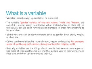 What is a variable
•Variables aren't always 'quantitative' or numerical.
•The variable 'gender' consists of two text values: 'male' and 'female'. We
can, if it is useful, assign quantitative values instead of (or in place of) the
text values, but we don't have to assign numbers in order for something to
be a variable.
• Some variables can be quite concrete such as gender, birth order, weight,
or shoe size.
•Others can be considerably more abstract, vague, and squishy. For example,
sense of well being, self-esteem, strength of belief in religion, or IQ.
•Basically, variables are the things about people that we can say one person
has more of than another. So we find that people vary in their gender and
shoe size, and their self-esteem and their IQ.
 