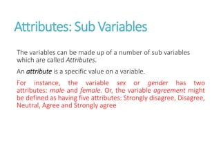 Attributes: Sub Variables
The variables can be made up of a number of sub variables
which are called Attributes.
An attribute is a specific value on a variable.
For instance, the variable sex or gender has two
attributes: male and female. Or, the variable agreement might
be defined as having five attributes: Strongly disagree, Disagree,
Neutral, Agree and Strongly agree
 