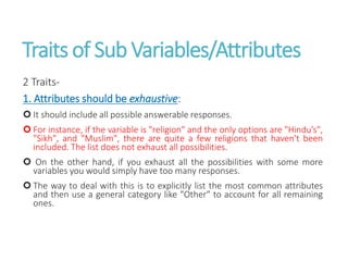 Traits of Sub Variables/Attributes
2 Traits-
1. Attributes should be exhaustive:
 It should include all possible answerable responses.
 For instance, if the variable is "religion" and the only options are "Hindu’s",
"Sikh", and "Muslim", there are quite a few religions that haven't been
included. The list does not exhaust all possibilities.
 On the other hand, if you exhaust all the possibilities with some more
variables you would simply have too many responses.
 The way to deal with this is to explicitly list the most common attributes
and then use a general category like "Other" to account for all remaining
ones.
 
