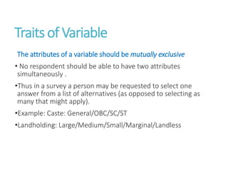 Traits of Variable
The attributes of a variable should be mutually exclusive
• No respondent should be able to have two attributes
simultaneously .
•Thus in a survey a person may be requested to select one
answer from a list of alternatives (as opposed to selecting as
many that might apply).
•Example: Caste: General/OBC/SC/ST
•Landholding: Large/Medium/Small/Marginal/Landless
 