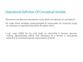 OperationalDefinitionOfConceptualVariable
•Sometime variable are selected for study which are abstract or conceptual.
•To make these variables understandable & measurable for empirical study
its necessary to operationally define & explain them.
• e.g:- supe (1969) for his p.hd study on rationality in farmers decision
making. Operationally define that behaviour of a farmer is considered
rational if its oriented towards maximisation of profit.
 