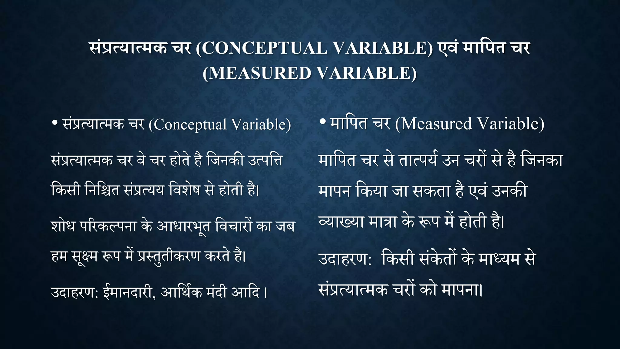 संप्रत्यात्मक चर (CONCEPTUAL VARIABLE) एवं माक्षपत चर
(MEASURED VARIABLE)
• सांप्रत्यात्मक र (Conceptual Variable)
सांप्रत्यात्मक र िे र होते है शिनकी उत्पशत्त
शकसी शनशित सांप्रत्यय शििेष से होती है।
िोध पररकल्पना के आधारभूत शि ारों का िब
हम सूक्ष्म रूप में प्रथतुतीकरण करते है।
उदाहरण: ईमानदारी, आशिाक मांदी आशद ।
•माशपत र (Measured Variable)
माशपत र से तात्पया उन रों से है शिनका
मापन शकया िा सकता है एिां उनकी
व्याख्या मात्रा के रूप में होती है।
उदाहरण: शकसी सांके तों के माध्यम से
सांप्रत्यात्मक रों को मापना।
 