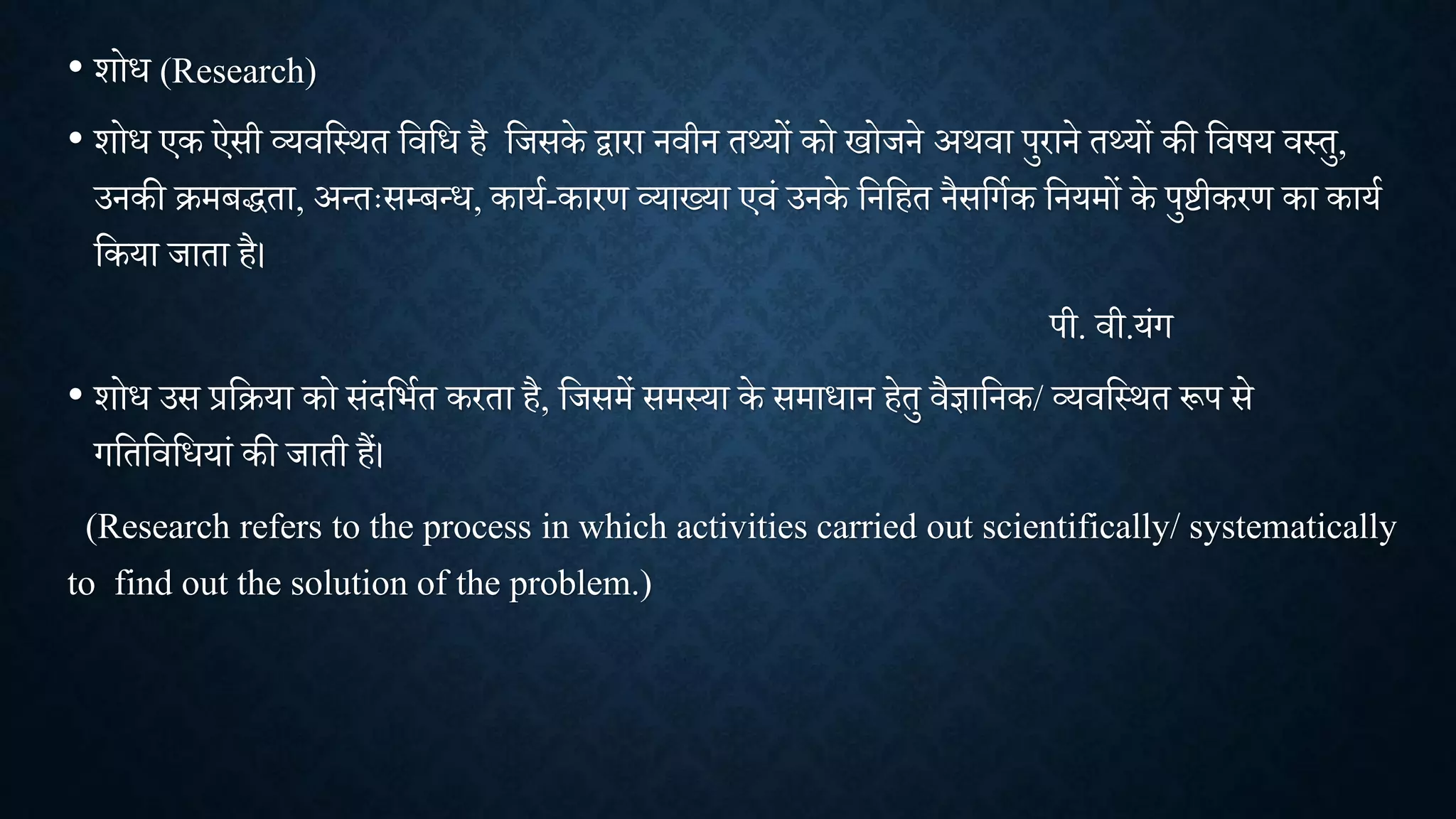 • िोध (Research)
• िोध एक ऐसी व्यिशथित शिशध है शिसके द्वारा निीन तथ्यों को खोिने अििा पुराने तथ्यों की शिषय िथतु,
उनकी क्रमबद्धता, अन्तःसम्बन्ध, काया-कारण व्याख्या एिां उनके शनशहत नैसशगाक शनयमों के पुष्टीकरण का काया
शकया िाता है।
पी. िी.यांग
• िोध उस प्रशक्रया को सांदशभात करता है, शिसमें समथया के समाधान हेतु िैज्ञाशनक/ व्यिशथित रूप से
गशतशिशधयाां की िाती हैं।
(Research refers to the process in which activities carried out scientifically/ systematically
to find out the solution of the problem.)
 