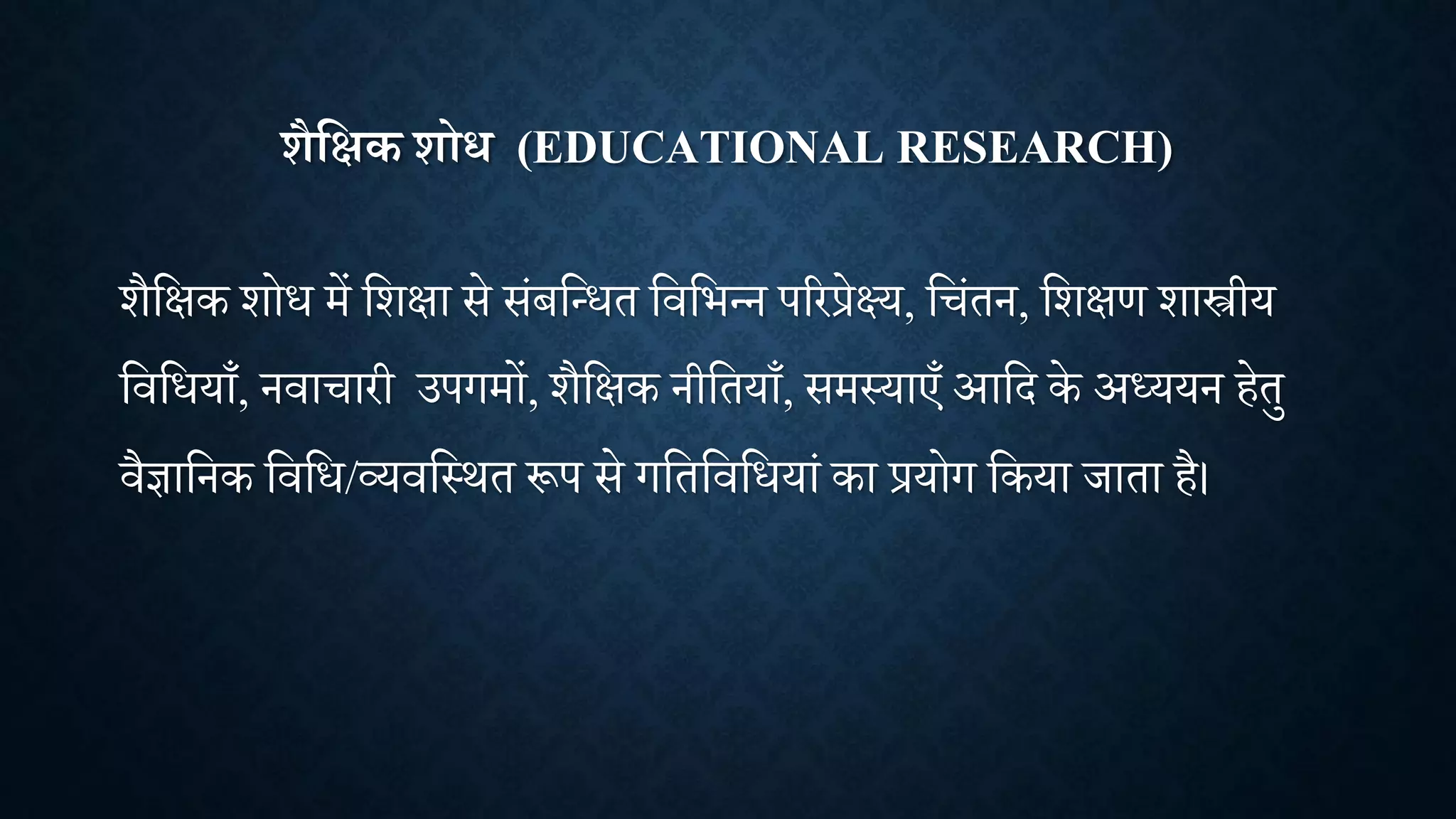 शैक्षिक शोध (EDUCATIONAL RESEARCH)
िैशक्षक िोध में शिक्षा से सांबशन्धत शिशभन्न पररप्रेक्ष्य, श ांतन, शिक्षण िास्त्रीय
शिशधयााँ, निा ारी उपगमों, िैशक्षक नीशतयााँ, समथयाएाँ आशद के अध्ययन हेतु
िैज्ञाशनक शिशध/व्यिशथित रूप से गशतशिशधयाां का प्रयोग शकया िाता है।
 
