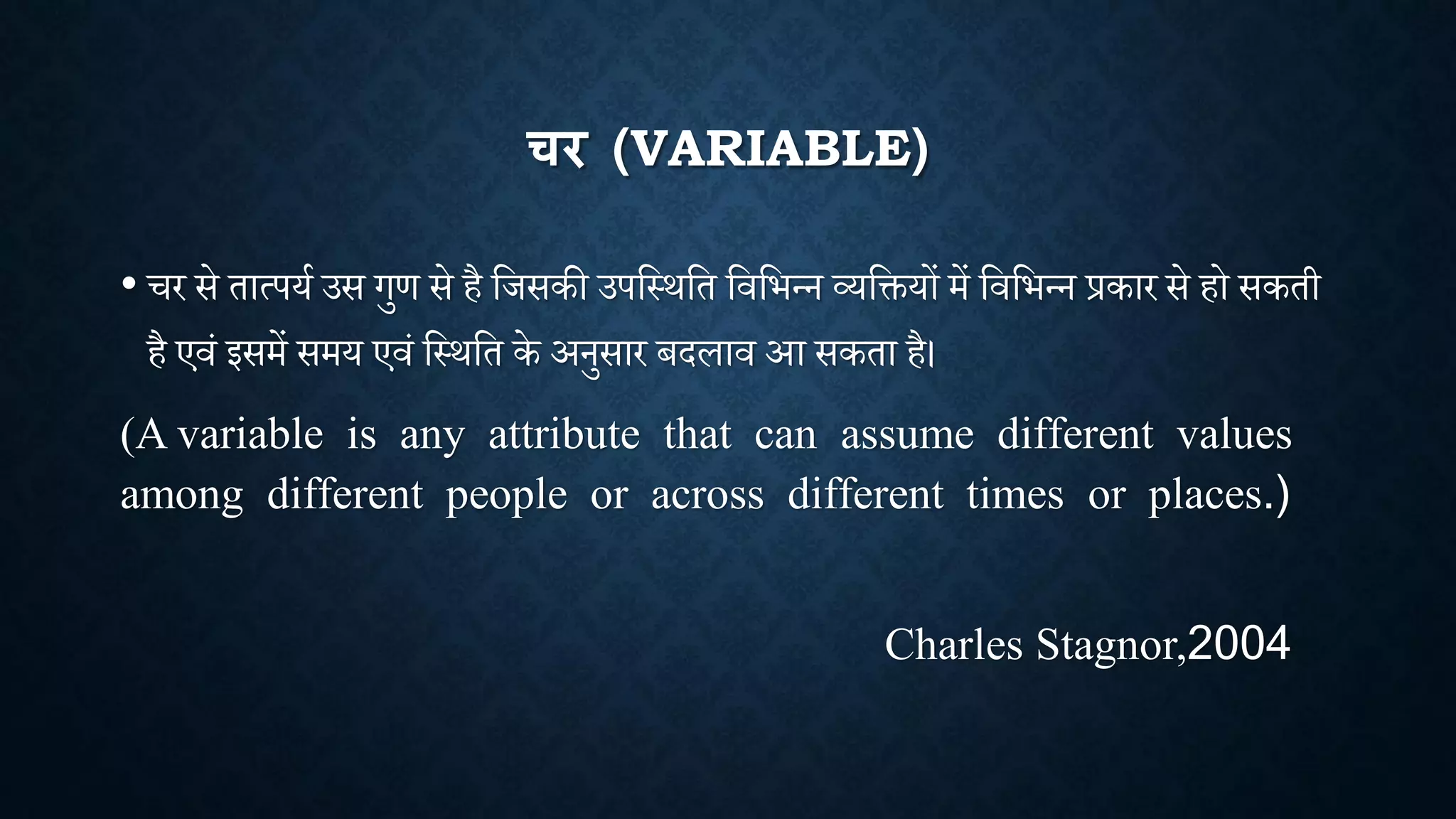 चर (VARIABLE)
• र से तात्पया उस गुण से है शिसकी उपशथिशत शिशभन्न व्यशियों में शिशभन्न प्रकार से हो सकती
है एिां इसमें समय एिां शथिशत के अनुसार बदलाि आ सकता है।
(A variable is any attribute that can assume different values
among different people or across different times or places.)
Charles Stagnor,2004
 
