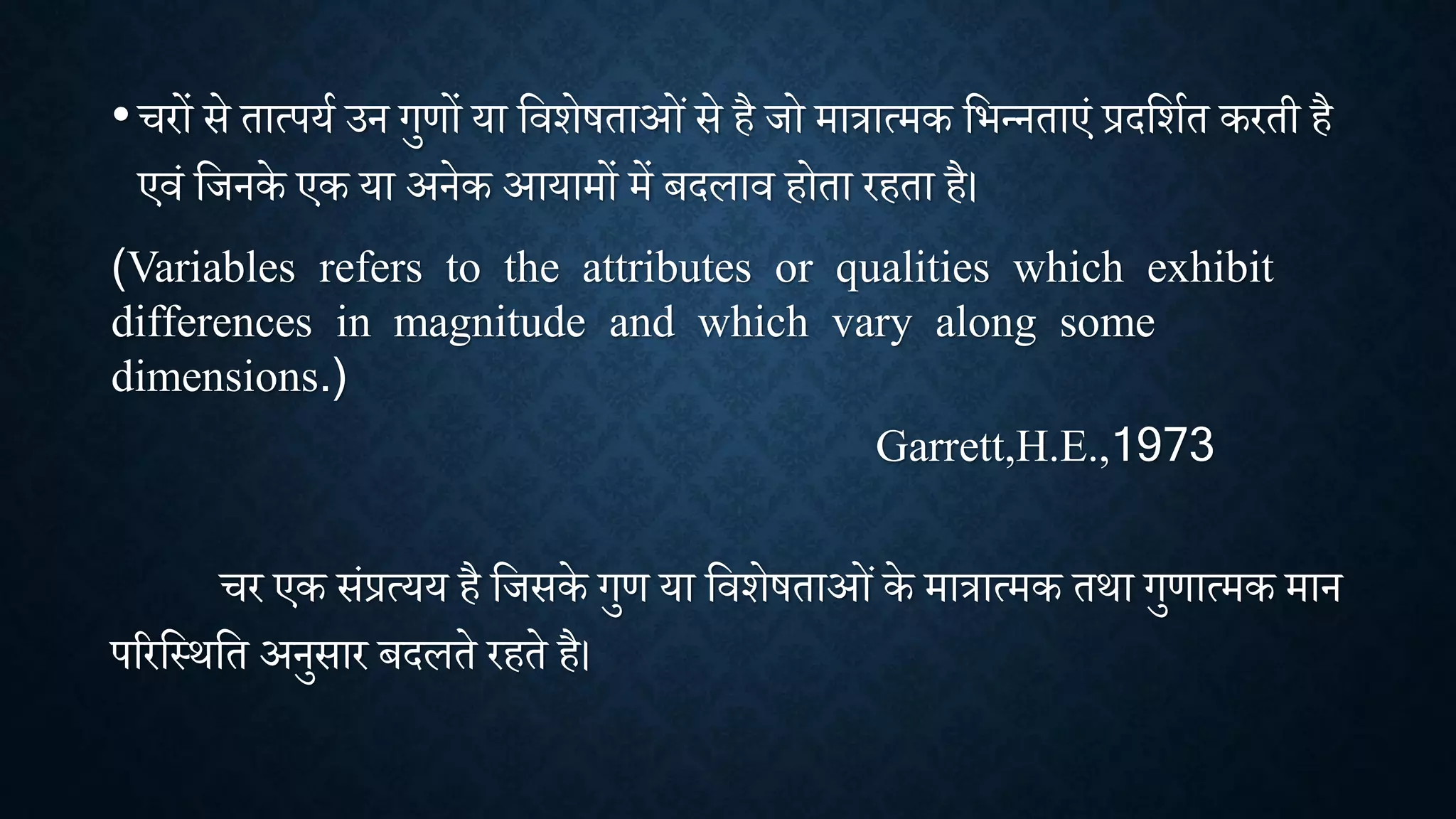 • रों से तात्पया उन गुणों या शििेषताओांसे है िो मात्रात्मक शभन्नताएां प्रदशिात करती है
एिां शिनके एक या अनेक आयामों में बदलाि होता रहता है।
(Variables refers to the attributes or qualities which exhibit
differences in magnitude and which vary along some
dimensions.)
Garrett,H.E.,1973
र एक सांप्रत्यय है शिसके गुण या शििेषताओांके मात्रात्मक तिा गुणात्मक मान
पररशथिशत अनुसार बदलते रहते है।
 