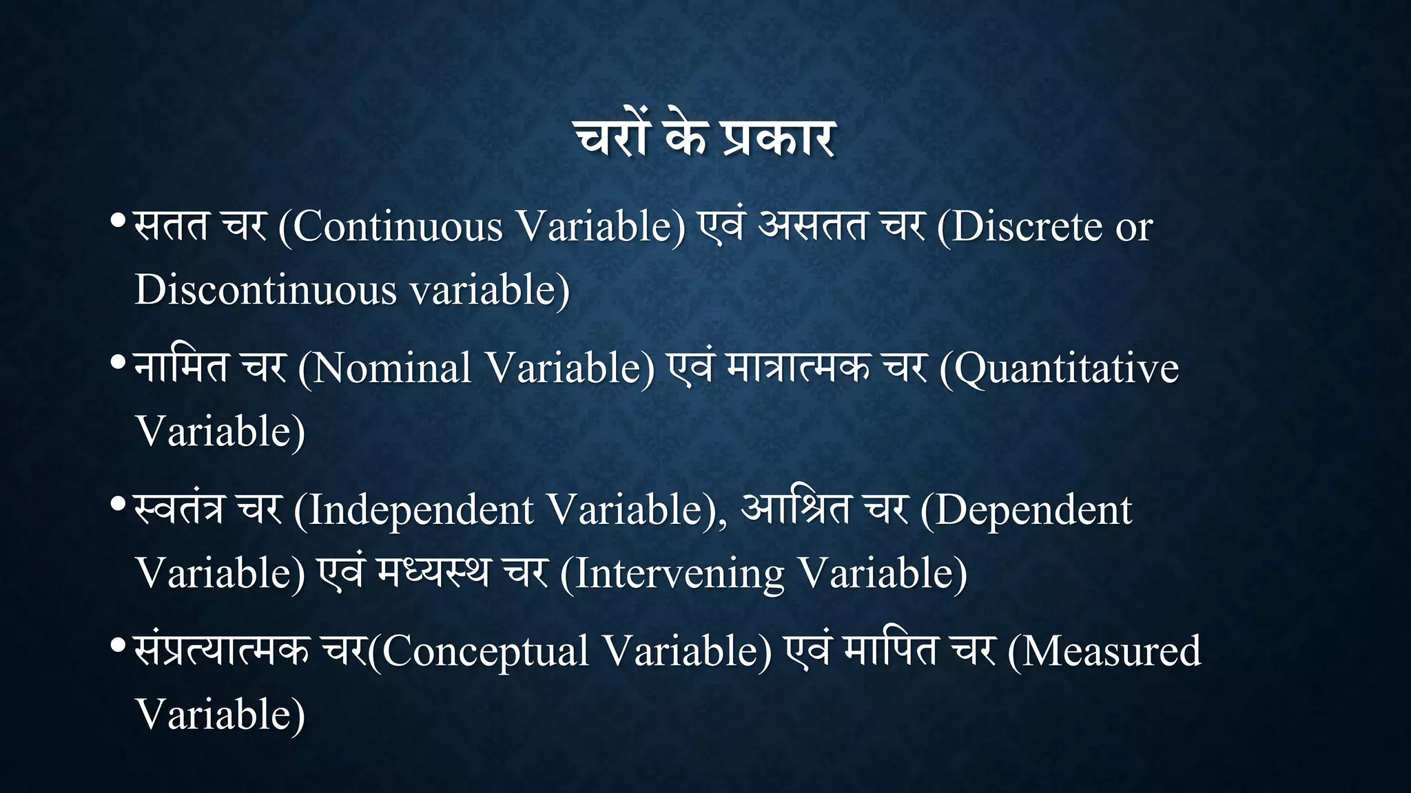 चरों के प्रकार
•सतत र (Continuous Variable) एिां असतत र (Discrete or
Discontinuous variable)
•नाशमत र (Nominal Variable) एिां मात्रात्मक र (Quantitative
Variable)
•थितांत्र र (Independent Variable), आशित र (Dependent
Variable) एिां मध्यथि र (Intervening Variable)
•सांप्रत्यात्मक र(Conceptual Variable) एिां माशपत र (Measured
Variable)
 