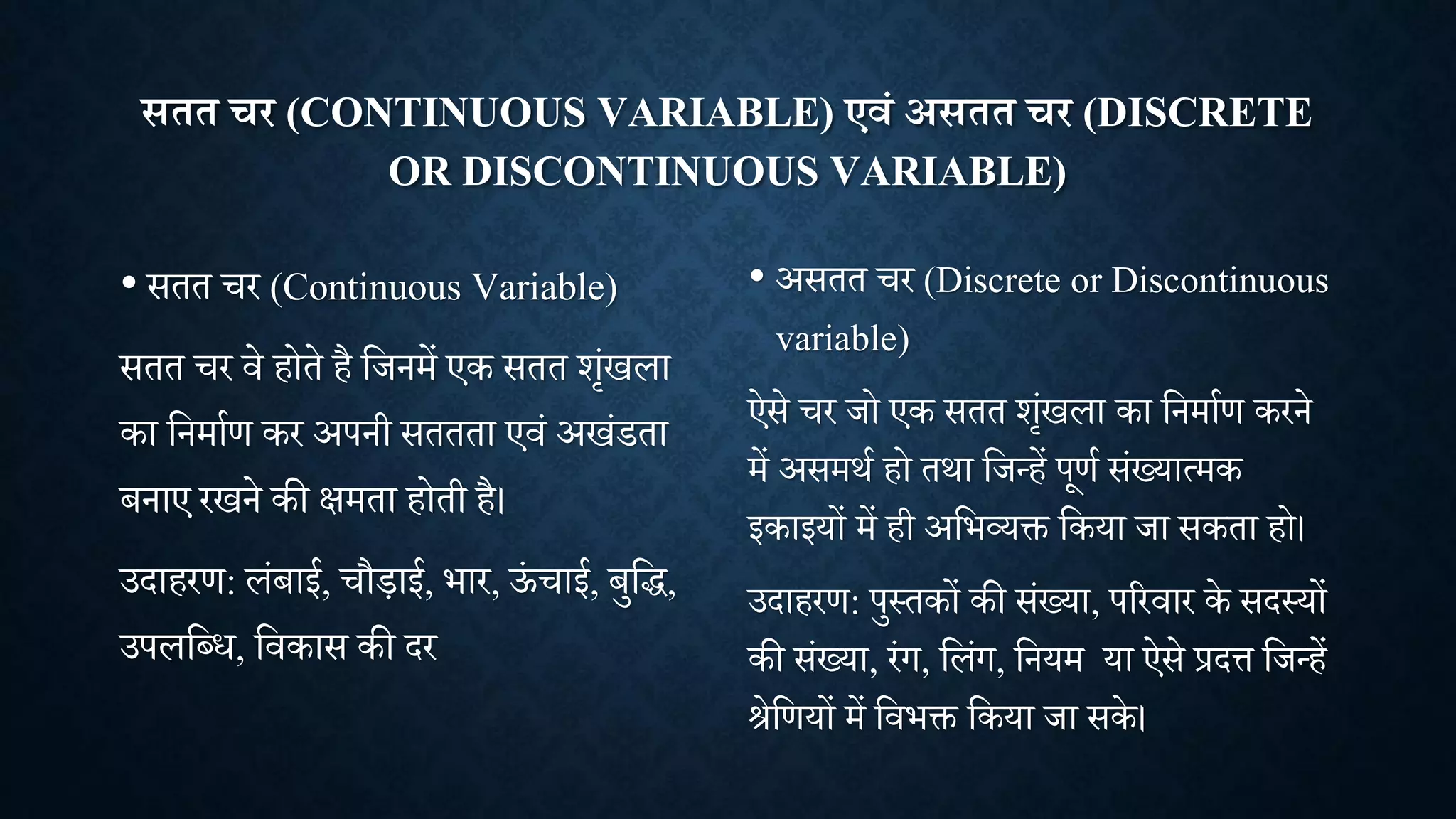 सतत चर (CONTINUOUS VARIABLE) एवं असतत चर (DISCRETE
OR DISCONTINUOUS VARIABLE)
• सतत र (Continuous Variable)
सतत र िे होते है शिनमें एक सतत िांखला
का शनमााण कर अपनी सततता एिां अखांडता
बनाए रखने की क्षमता होती है।
उदाहरण: लांबाई, ौड़ाई, भार, ऊ
ां ाई, बुशद्ध,
उपलशधध, शिकास की दर
• असतत र (Discrete or Discontinuous
variable)
ऐसे र िो एक सतत िांखला का शनमााण करने
में असमिा हो तिा शिन्हें पूणा सांख्यात्मक
इकाइयों में ही अशभव्यि शकया िा सकता हो।
उदाहरण: पुथतकों की सांख्या, पररिार के सदथयों
की सांख्या, रांग, शलांग, शनयम या ऐसे प्रदत्त शिन्हें
िेशणयों में शिभि शकया िा सके।
 