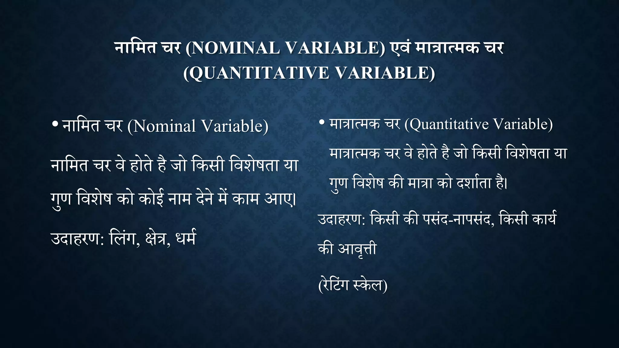 नाक्षमत चर (NOMINAL VARIABLE) एवं मात्रात्मक चर
(QUANTITATIVE VARIABLE)
•नाशमत र (Nominal Variable)
नाशमत र िे होते है िो शकसी शििेषता या
गुण शििेष को कोई नाम देने में काम आए।
उदाहरण: शलांग, क्षेत्र, धमा
• मात्रात्मक र (Quantitative Variable)
मात्रात्मक र िे होते है िो शकसी शििेषता या
गुण शििेष की मात्रा को दिााता है।
उदाहरण: शकसी की पसांद-नापसांद, शकसी काया
की आित्ती
(रेश ांग थकेल)
 
