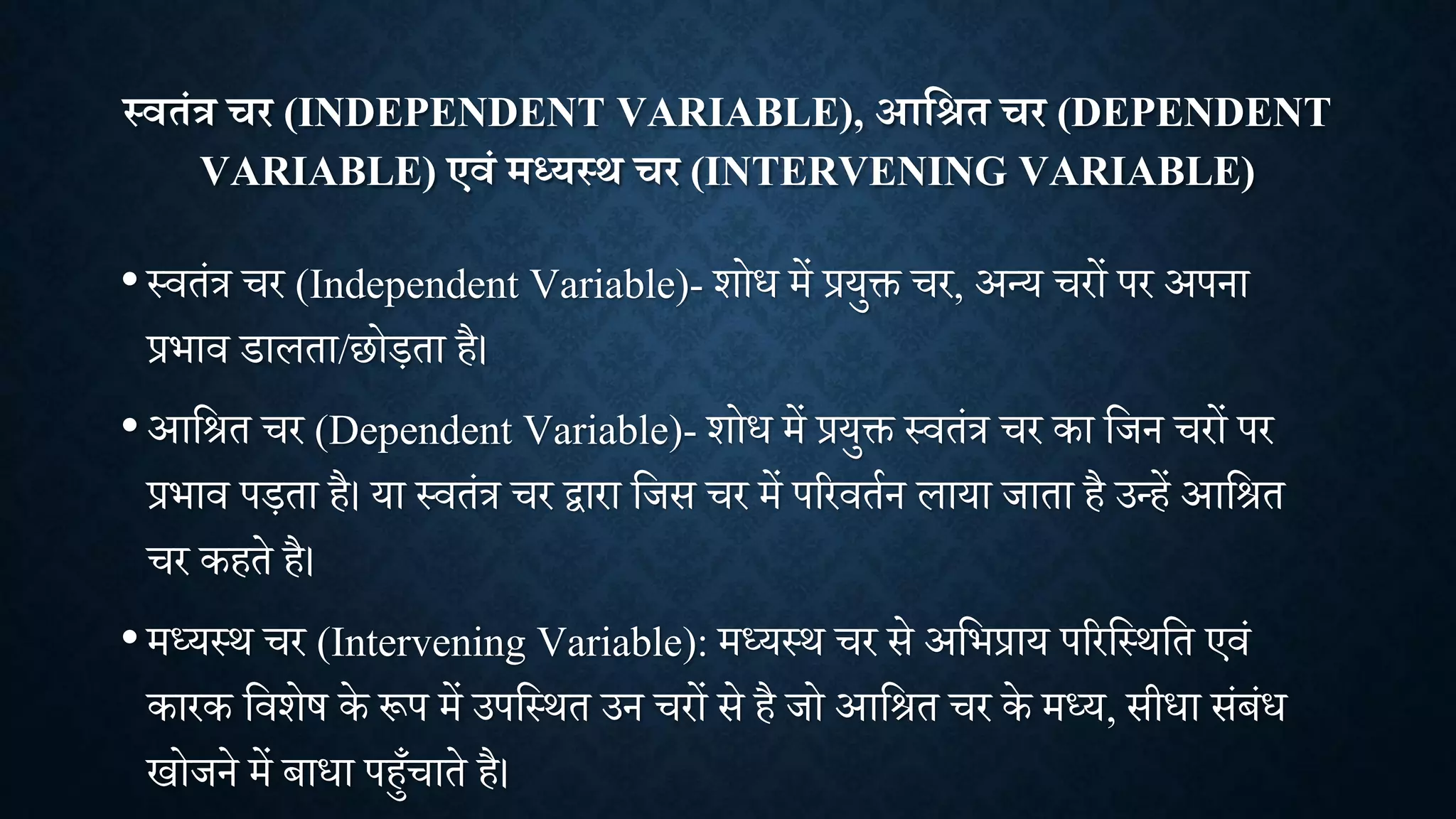 स्वतंत्र चर (INDEPENDENT VARIABLE), आक्षित चर (DEPENDENT
VARIABLE) एवं मध्यस्थ चर (INTERVENING VARIABLE)
•थितांत्र र (Independent Variable)- िोध में प्रयुि र, अन्य रों पर अपना
प्रभाि डालता/छोड़ता है।
•आशित र (Dependent Variable)- िोध में प्रयुि थितांत्र र का शिन रों पर
प्रभाि पड़ता है। या थितांत्र र द्वारा शिस र में पररितान लाया िाता है उन्हें आशित
र कहते है।
•मध्यथि र (Intervening Variable): मध्यथि र से अशभप्राय पररशथिशत एिां
कारक शििेष के रूप में उपशथित उन रों से है िो आशित र के मध्य, सीधा सांबांध
खोिने में बाधा पहाँ ाते है।
 