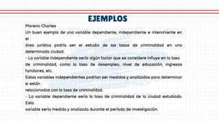 EJEMPLOS
Moreno Charles
Un buen ejemplo de una variable dependiente, independiente e interviniente en
el
área jurídica podría ser el estudio de las tasas de criminalidad en una
determinada ciudad.
- La variable independiente sería algún factor que se considere influye en la tasa
de criminalidad, como la tasa de desempleo, nivel de educación, ingresos
familiares, etc.
Estas variables independientes podrían ser medidos y analizados para determinar
si están
relacionados con la tasa de criminalidad.
- La variable dependiente sería la tasa de criminalidad de la ciudad estudiada.
Esta
variable sería medida y analizada durante el período de investigación.
 