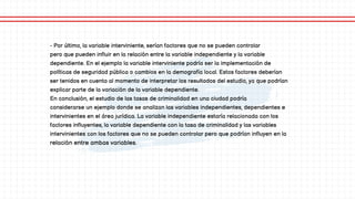 - Por último, la variable interviniente, serían factores que no se pueden controlar
pero que pueden influir en la relación entre la variable independiente y la variable
dependiente. En el ejemplo la variable interviniente podría ser la implementación de
políticas de seguridad pública o cambios en la demografía local. Estos factores deberían
ser tenidos en cuenta al momento de interpretar los resultados del estudio, ya que podrían
explicar parte de la variación de la variable dependiente.
En conclusión, el estudio de las tasas de criminalidad en una ciudad podría
considerarse un ejemplo donde se analizan las variables independientes, dependientes e
intervinientes en el área jurídica. La variable independiente estaría relacionada con los
factores influyentes, la variable dependiente con la tasa de criminalidad y las variables
intervinientes con los factores que no se pueden controlar pero que podrían influyen en la
relación entre ambas variables.
 