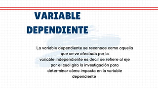 VARIABLE
DEPENDIENTE
La variable dependiente se reconoce como aquella
que se ve afectada por la
variable independiente es decir se refiere al eje
por el cual gira la investigación para
determinar cómo impacta en la variable
dependiente
 
