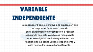 VARIABLE
INDEPENDIENTE
Se reconocerá como el motivo o la explicación que
se da para el fenómeno causado
en el experimento o investigación a realizar
señalando que esta variable es manipulable
por el investigador debido a que tienen una
relación directa con la variable dependiente y
esta puede dar un resultado diferente.
 