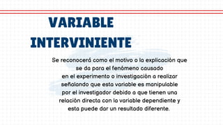 VARIABLE
INTERVINIENTE
Se reconocerá como el motivo o la explicación que
se da para el fenómeno causado
en el experimento o investigación a realizar
señalando que esta variable es manipulable
por el investigador debido a que tienen una
relación directa con la variable dependiente y
esta puede dar un resultado diferente.
 