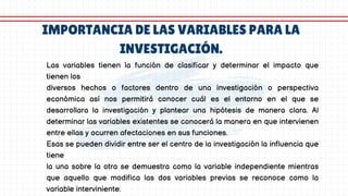 IMPORTANCIA DE LAS VARIABLES PARA LA
INVESTIGACIÓN.
Las variables tienen la función de clasificar y determinar el impacto que
tienen los
diversos hechos o factores dentro de una investigación o perspectiva
económica así nos permitirá conocer cuál es el entorno en el que se
desarrollara la investigación y plantear una hipótesis de manera clara. Al
determinar las variables existentes se conocerá la manera en que intervienen
entre ellas y ocurren afectaciones en sus funciones.
Esas se pueden dividir entre ser el centro de la investigación la influencia que
tiene
la una sobre la otra se demuestra como la variable independiente mientras
que aquello que modifica las dos variables previas se reconoce como la
variable interviniente.
 