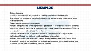EJEMPLOS
Decker Alejandra
El nivel de productividad del personal de una organización multinacional está
determinado por el grado de capacitación académica que tiene cada persona que forma
parte de la misma.
En este ejemplo podemos reconocer la:
-Variable independiente: como el grado de capacitación académica que tiene las personas
que forman parte, es decir que se señala la causa que se presenta en esta situación lo que
nos permite reconocer la variable dependiente.
-Variable dependiente: es el nivel de productividad del personal de la organización
multinacional, lo cual nos indica el efecto que llevo a este análisis.
-Variable interviniente: es el ambiente laboral, la temporada del año, nivel salarial, estilo
de dirección, rasgo de personalidad, nos señala la variables que debemos considerar para
analizar el tipo de productividad que ofrece el personal.
 
