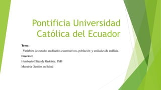 Pontificia Universidad
Católica del Ecuador
Tema:
Variables de estudio en diseños cuantitativos, población y unidades de análisis.
Docente:
Humberto Elizalde Ordoñez. PhD
Maestría Gestión en Salud
 
