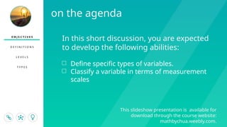 O B J E C T I V E S
D E F I N I T I O N S
L E V E L S
T Y P E S
This slideshow presentation is available for
download through the course website:
mathbychua.weebly.com.
In this short discussion, you are expected
to develop the following abilities:
□ Define specific types of variables.
□ Classify a variable in terms of measurement
scales
on the agenda
 