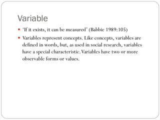 Variable
 ‘If it exists, it can be measured’ (Babbie 1989:105)
 Variables represent concepts. Like concepts, variables are
defined in words, but, as used in social research, variables
have a special characteristic.Variables have two or more
observable forms or values.
 