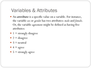 Variables & Attributes
 An attribute is a specific value on a variable. For instance,
the variable sex or gender has two attributes: male and female.
Or, the variable agreement might be defined as having five
attributes:
 1 = strongly disagree
 2 = disagree
 3 = neutral
 4 = agree
 5 = strongly agree
 
