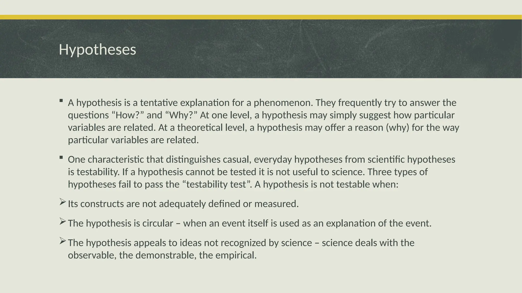 Hypotheses
 A hypothesis is a tentative explanation for a phenomenon. They frequently try to answer the
questions “How?” and “Why?” At one level, a hypothesis may simply suggest how particular
variables are related. At a theoretical level, a hypothesis may offer a reason (why) for the way
particular variables are related.
 One characteristic that distinguishes casual, everyday hypotheses from scientific hypotheses
is testability. If a hypothesis cannot be tested it is not useful to science. Three types of
hypotheses fail to pass the “testability test”. A hypothesis is not testable when:
Its constructs are not adequately defined or measured.
The hypothesis is circular – when an event itself is used as an explanation of the event.
The hypothesis appeals to ideas not recognized by science – science deals with the
observable, the demonstrable, the empirical.
 
