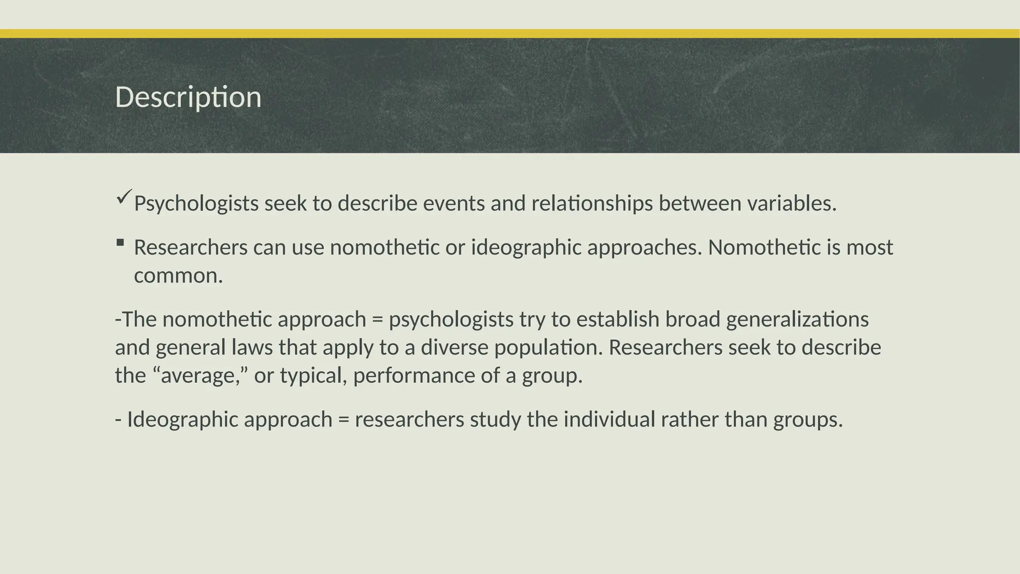 Description
Psychologists seek to describe events and relationships between variables.
 Researchers can use nomothetic or ideographic approaches. Nomothetic is most
common.
-The nomothetic approach = psychologists try to establish broad generalizations
and general laws that apply to a diverse population. Researchers seek to describe
the “average,” or typical, performance of a group.
- Ideographic approach = researchers study the individual rather than groups.
 