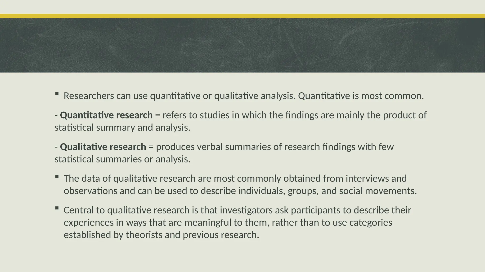  Researchers can use quantitative or qualitative analysis. Quantitative is most common.
- Quantitative research = refers to studies in which the findings are mainly the product of
statistical summary and analysis.
- Qualitative research = produces verbal summaries of research findings with few
statistical summaries or analysis.
 The data of qualitative research are most commonly obtained from interviews and
observations and can be used to describe individuals, groups, and social movements.
 Central to qualitative research is that investigators ask participants to describe their
experiences in ways that are meaningful to them, rather than to use categories
established by theorists and previous research.
 