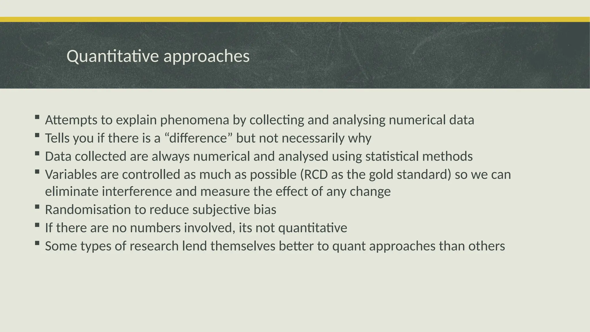 Quantitative approaches
 Attempts to explain phenomena by collecting and analysing numerical data
 Tells you if there is a “difference” but not necessarily why
 Data collected are always numerical and analysed using statistical methods
 Variables are controlled as much as possible (RCD as the gold standard) so we can
eliminate interference and measure the effect of any change
 Randomisation to reduce subjective bias
 If there are no numbers involved, its not quantitative
 Some types of research lend themselves better to quant approaches than others
 