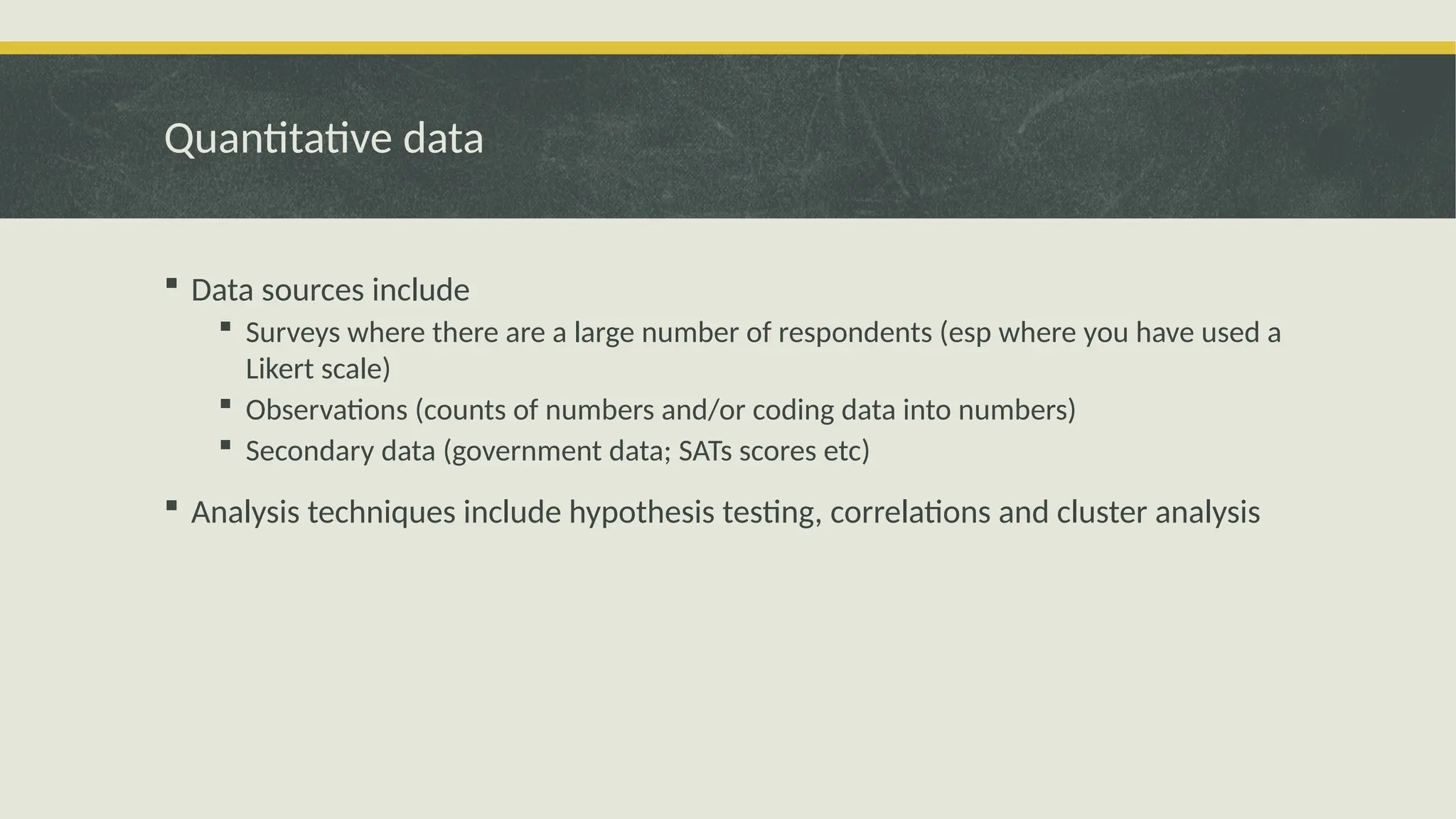 Quantitative data
 Data sources include
 Surveys where there are a large number of respondents (esp where you have used a
Likert scale)
 Observations (counts of numbers and/or coding data into numbers)
 Secondary data (government data; SATs scores etc)
 Analysis techniques include hypothesis testing, correlations and cluster analysis
 