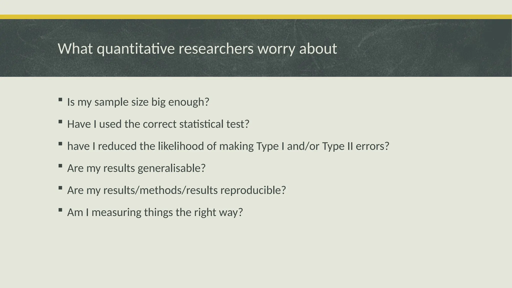 What quantitative researchers worry about
 Is my sample size big enough?
 Have I used the correct statistical test?
 have I reduced the likelihood of making Type I and/or Type II errors?
 Are my results generalisable?
 Are my results/methods/results reproducible?
 Am I measuring things the right way?
 