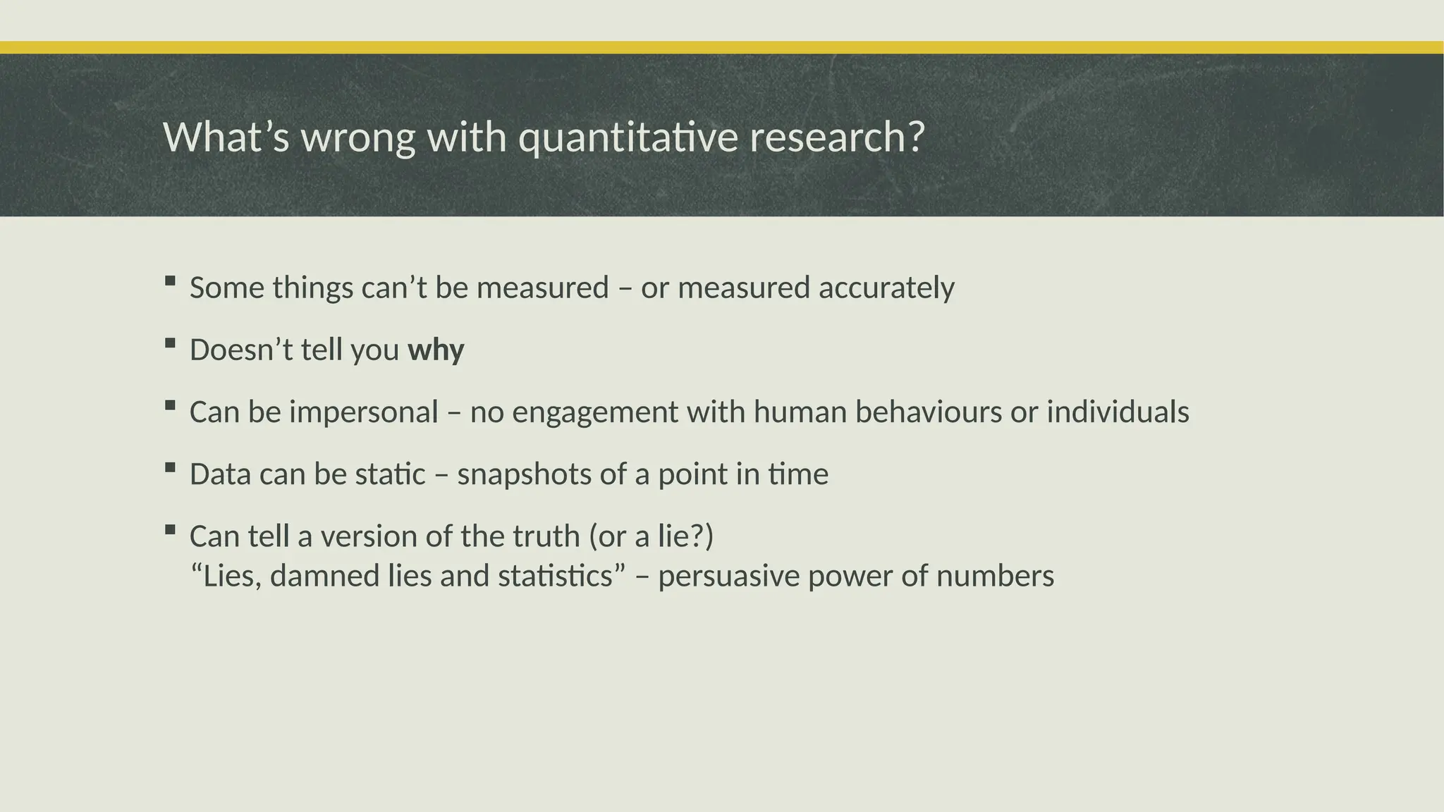 What’s wrong with quantitative research?
 Some things can’t be measured – or measured accurately
 Doesn’t tell you why
 Can be impersonal – no engagement with human behaviours or individuals
 Data can be static – snapshots of a point in time
 Can tell a version of the truth (or a lie?)
“Lies, damned lies and statistics” – persuasive power of numbers
 