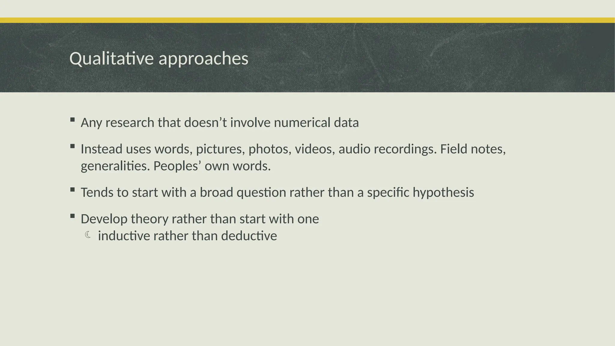 Qualitative approaches
 Any research that doesn’t involve numerical data
 Instead uses words, pictures, photos, videos, audio recordings. Field notes,
generalities. Peoples’ own words.
 Tends to start with a broad question rather than a specific hypothesis
 Develop theory rather than start with one
 inductive rather than deductive
 