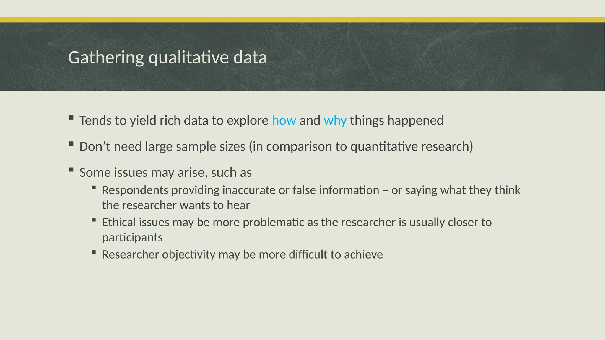 Gathering qualitative data
 Tends to yield rich data to explore how and why things happened
 Don’t need large sample sizes (in comparison to quantitative research)
 Some issues may arise, such as
 Respondents providing inaccurate or false information – or saying what they think
the researcher wants to hear
 Ethical issues may be more problematic as the researcher is usually closer to
participants
 Researcher objectivity may be more difficult to achieve
 