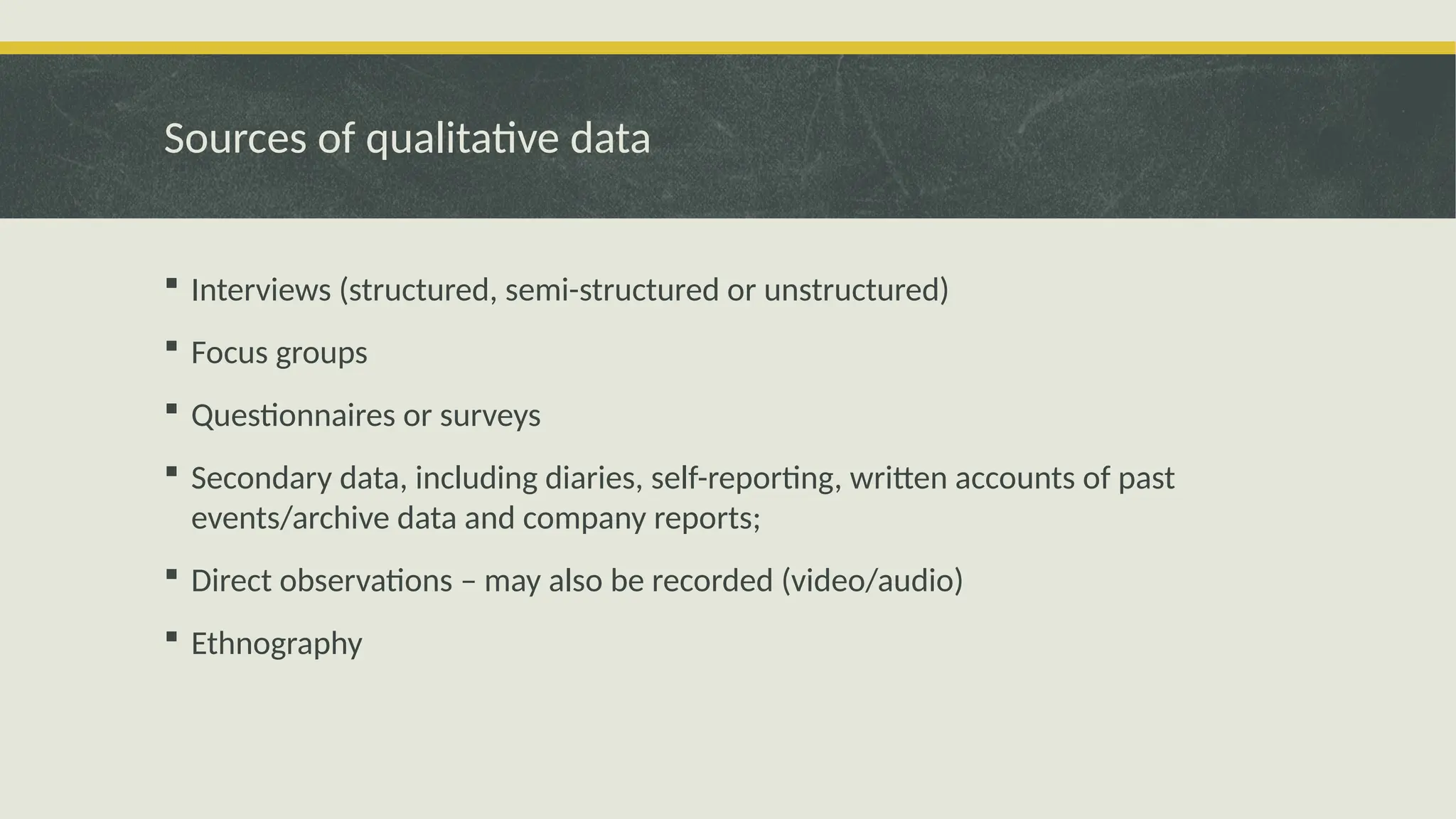 Sources of qualitative data
 Interviews (structured, semi-structured or unstructured)
 Focus groups
 Questionnaires or surveys
 Secondary data, including diaries, self-reporting, written accounts of past
events/archive data and company reports;
 Direct observations – may also be recorded (video/audio)
 Ethnography
 