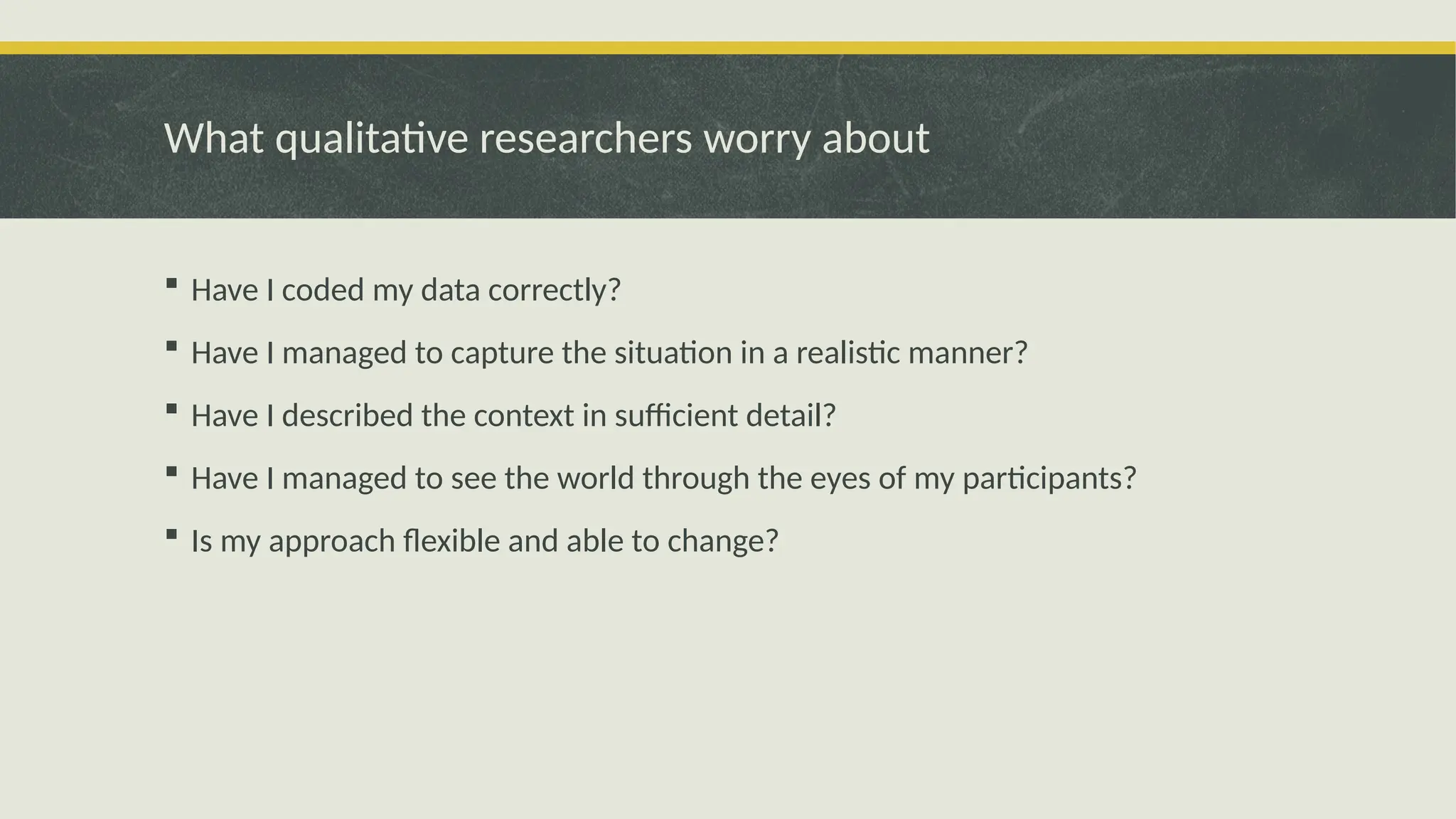 What qualitative researchers worry about
 Have I coded my data correctly?
 Have I managed to capture the situation in a realistic manner?
 Have I described the context in sufficient detail?
 Have I managed to see the world through the eyes of my participants?
 Is my approach flexible and able to change?
 
