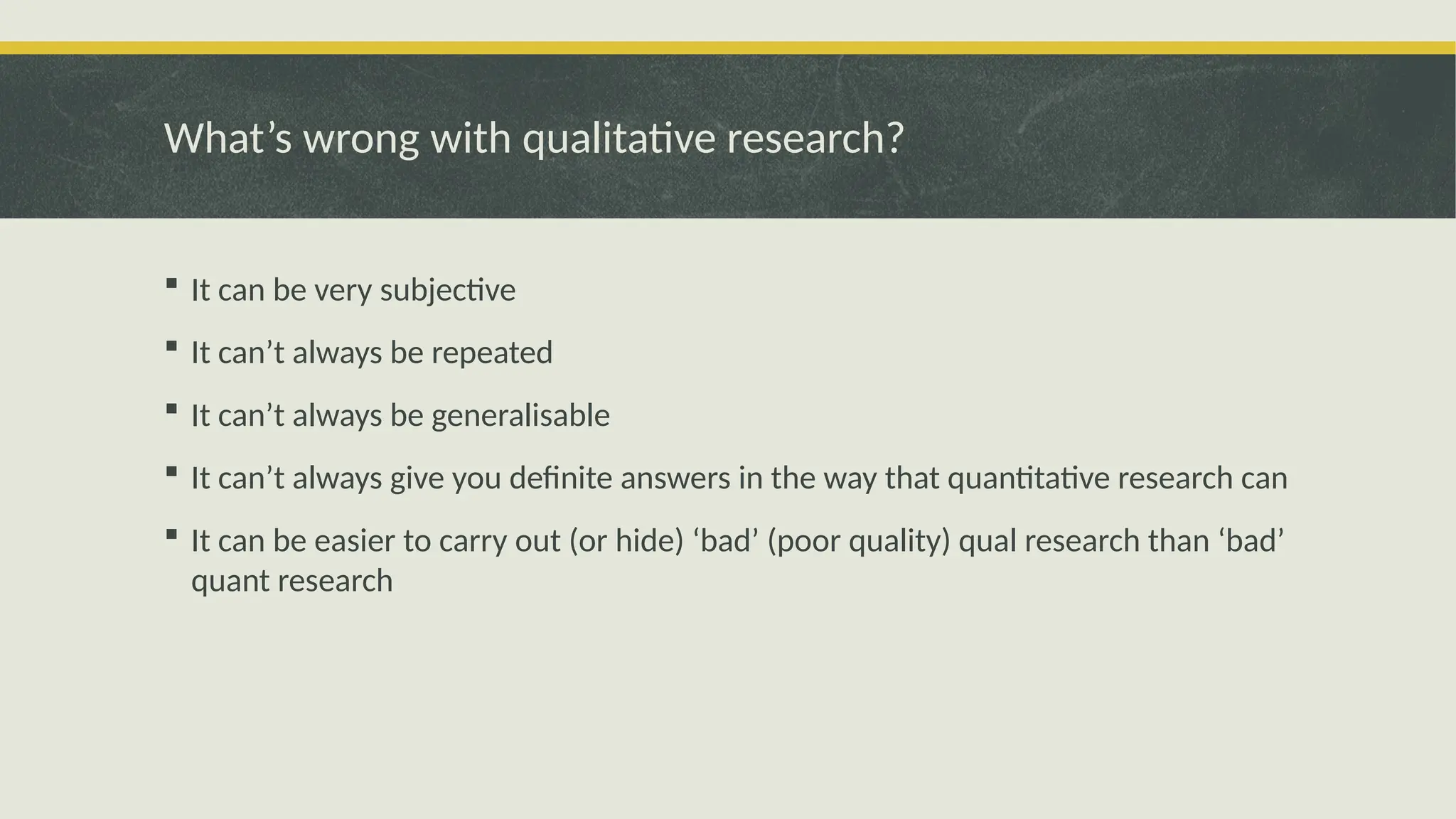 What’s wrong with qualitative research?
 It can be very subjective
 It can’t always be repeated
 It can’t always be generalisable
 It can’t always give you definite answers in the way that quantitative research can
 It can be easier to carry out (or hide) ‘bad’ (poor quality) qual research than ‘bad’
quant research
 
