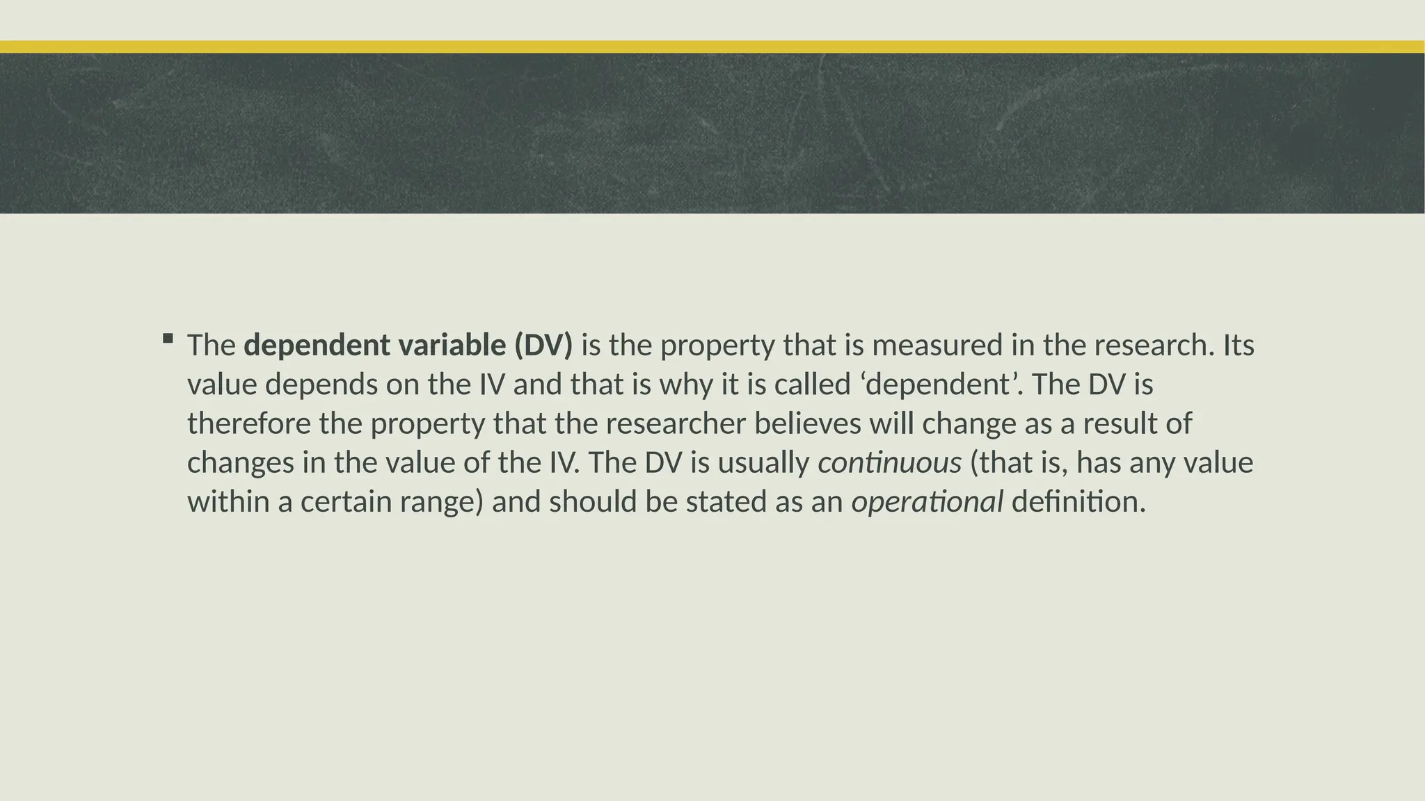  The dependent variable (DV) is the property that is measured in the research. Its
value depends on the IV and that is why it is called ‘dependent’. The DV is
therefore the property that the researcher believes will change as a result of
changes in the value of the IV. The DV is usually continuous (that is, has any value
within a certain range) and should be stated as an operational definition.
 