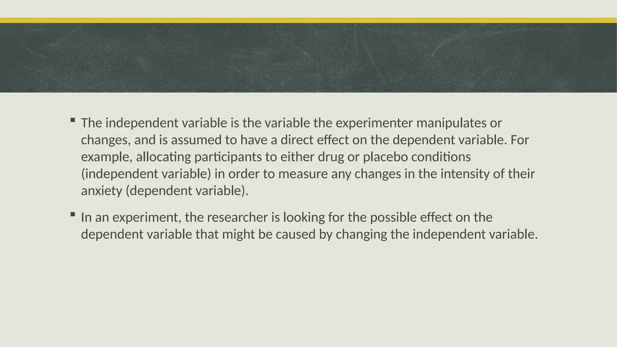  The independent variable is the variable the experimenter manipulates or
changes, and is assumed to have a direct effect on the dependent variable. For
example, allocating participants to either drug or placebo conditions
(independent variable) in order to measure any changes in the intensity of their
anxiety (dependent variable).
 In an experiment, the researcher is looking for the possible effect on the
dependent variable that might be caused by changing the independent variable.
 